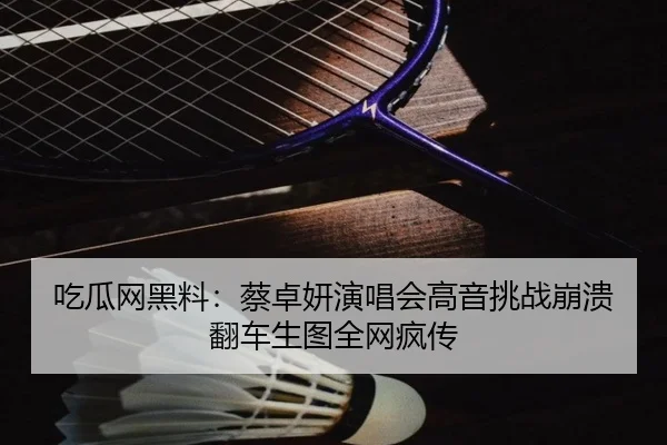 吃瓜网黑料：蔡卓妍演唱会高音挑战崩溃翻车生图全网疯传